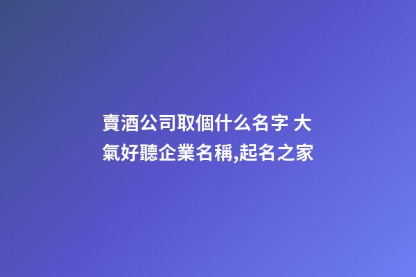 賣酒公司取個什么名字 大氣好聽企業名稱,起名之家-第1張-公司起名-玄機派